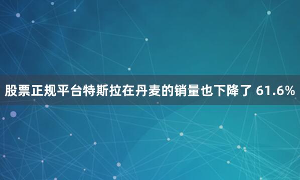 股票正规平台　　特斯拉在丹麦的销量也下降了 61.6%