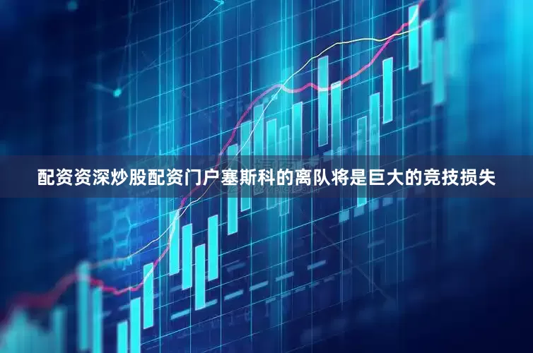 配资资深炒股配资门户塞斯科的离队将是巨大的竞技损失