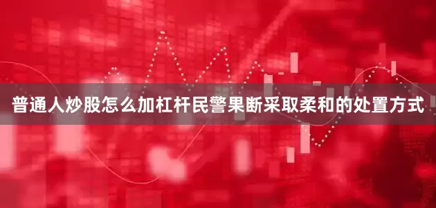 普通人炒股怎么加杠杆民警果断采取柔和的处置方式